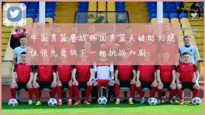 中国男篮鏖战韩国男篮关键时刻稳住领先晋级下一轮挑战加剧