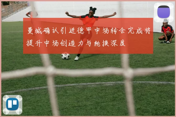 曼城确认引进德甲中场转会完成将提升中场创造力与轮换深度