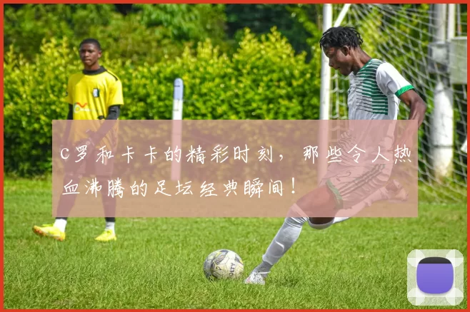 c罗和卡卡的精彩时刻，那些令人热血沸腾的足坛经典瞬间！