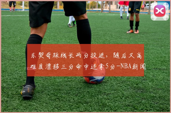 东契奇踩线长两分投进，随后又高难度漂移三分命中连拿5分-NBA新闻