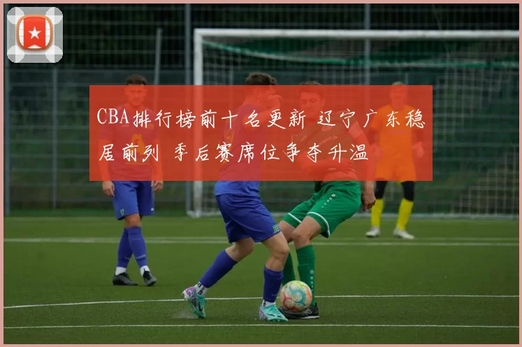 CBA排行榜前十名更新 辽宁广东稳居前列 季后赛席位争夺升温