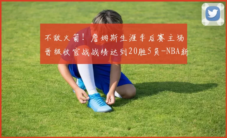 不敌火箭！詹姆斯生涯季后赛主场晋级收官战战绩达到20胜5负-NBA新闻
