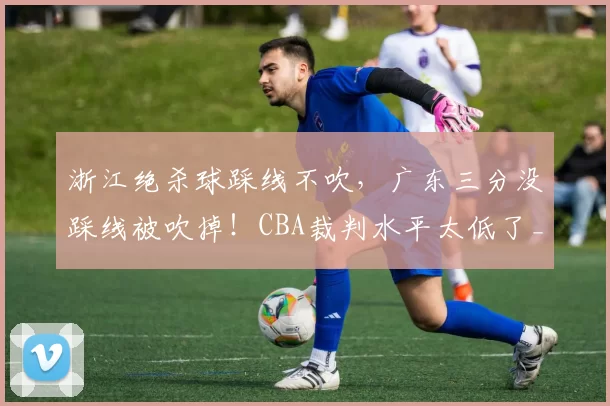 浙江绝杀球踩线不吹，广东三分没踩线被吹掉！CBA裁判水平太低了_陈家政_比赛_回看