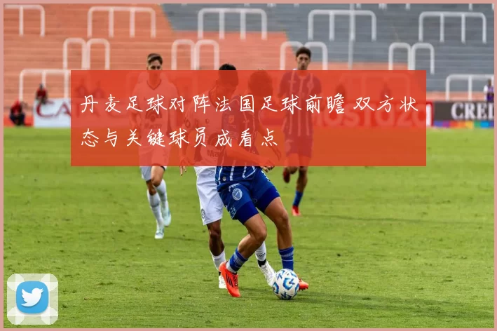 丹麦足球对阵法国足球前瞻 双方状态与关键球员成看点