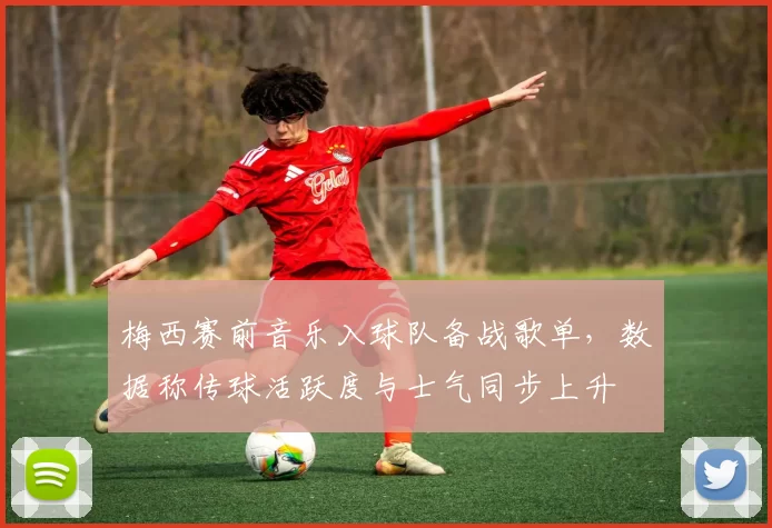 梅西赛前音乐入球队备战歌单，数据称传球活跃度与士气同步上升