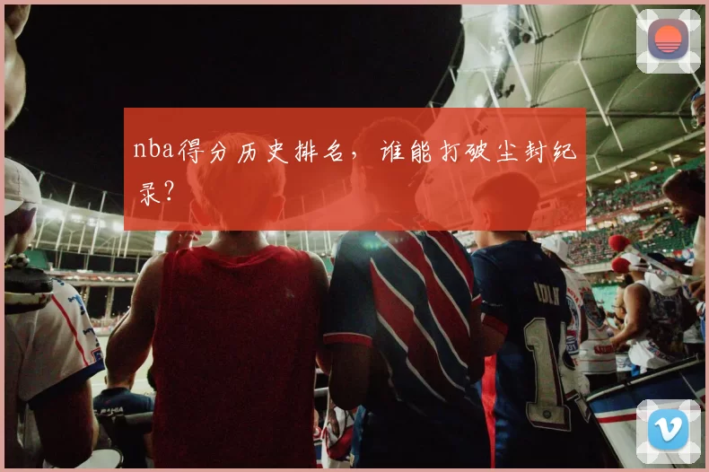 nba得分历史排名，谁能打破尘封纪录？