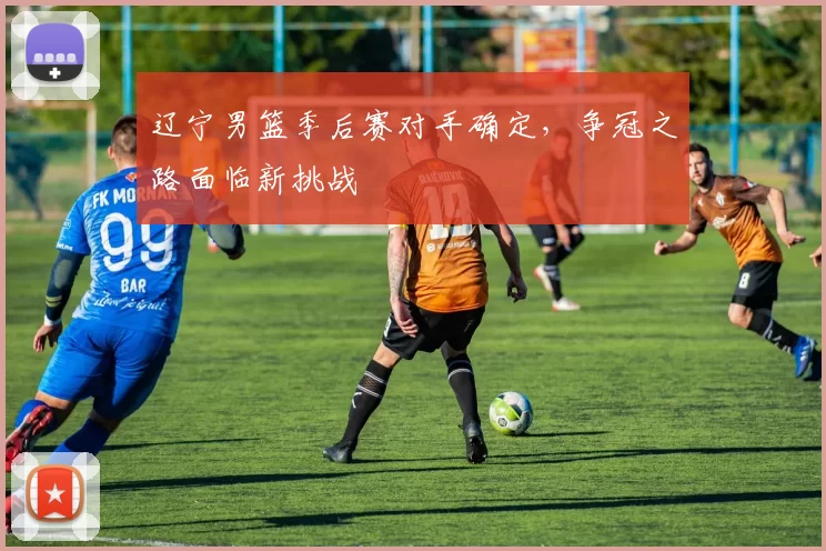 辽宁男篮季后赛对手确定，争冠之路面临新挑战