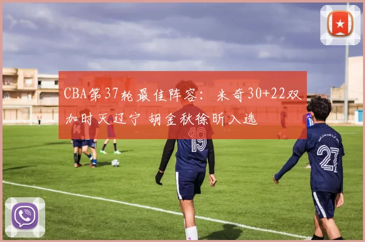 CBA第37轮最佳阵容：米奇30+22双加时灭辽宁 胡金秋徐昕入选