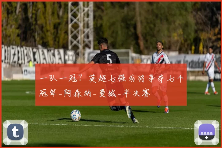 一队一冠？英超七强或将争夺七个冠军_阿森纳_曼城_半决赛