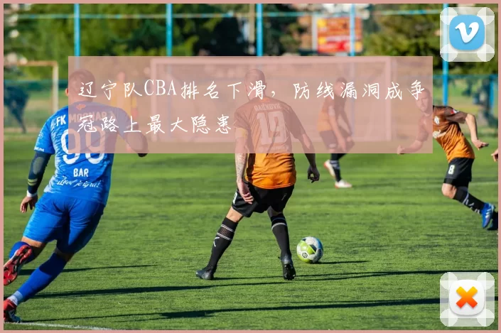 辽宁队CBA排名下滑，防线漏洞成争冠路上最大隐患