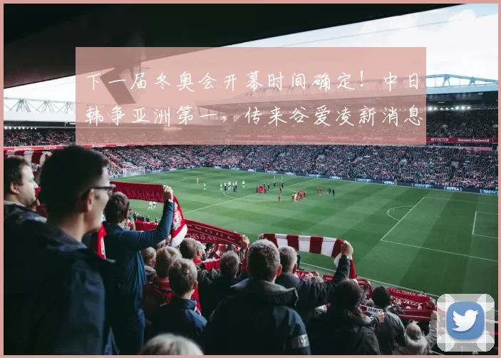 下一届冬奥会开幕时间确定！中日韩争亚洲第一，传来谷爱凌新消息