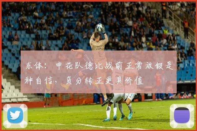 东体：申花队德比战前正常放假是种自信，负分转正更具价值