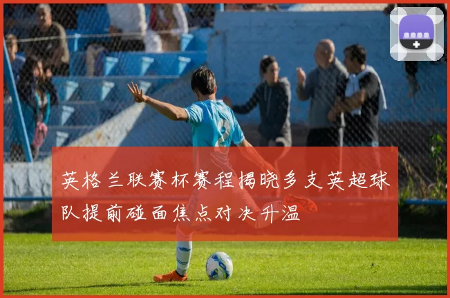 英格兰联赛杯赛程揭晓多支英超球队提前碰面焦点对决升温