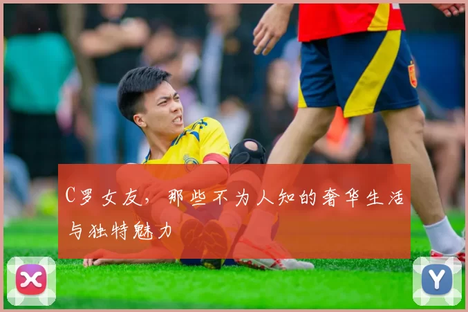 C罗女友，那些不为人知的奢华生活与独特魅力