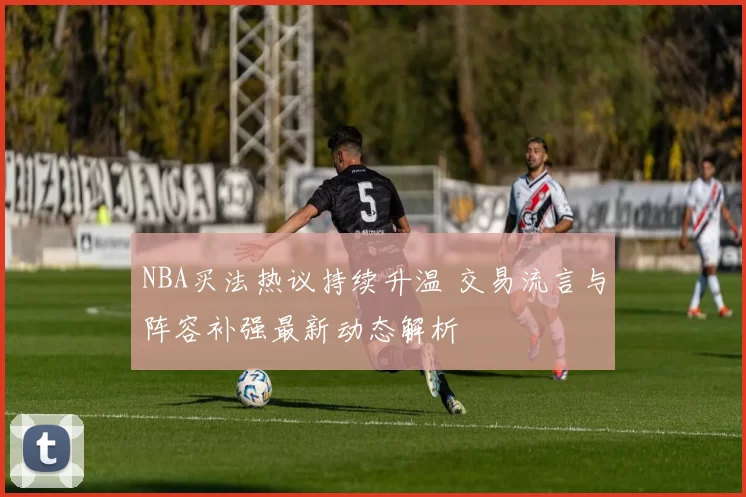 NBA买法热议持续升温 交易流言与阵容补强最新动态解析