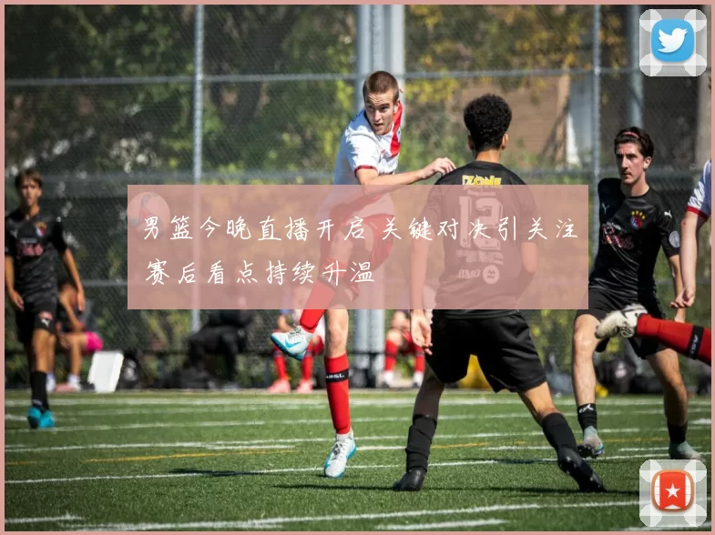 男篮今晚直播开启 关键对决引关注 赛后看点持续升温