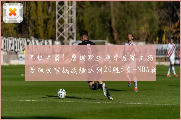 不敌火箭！詹姆斯生涯季后赛主场晋级收官战战绩达到20胜5负-NBA新闻