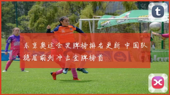 东京奥运会奖牌榜排名更新 中国队稳居前列冲击金牌榜首