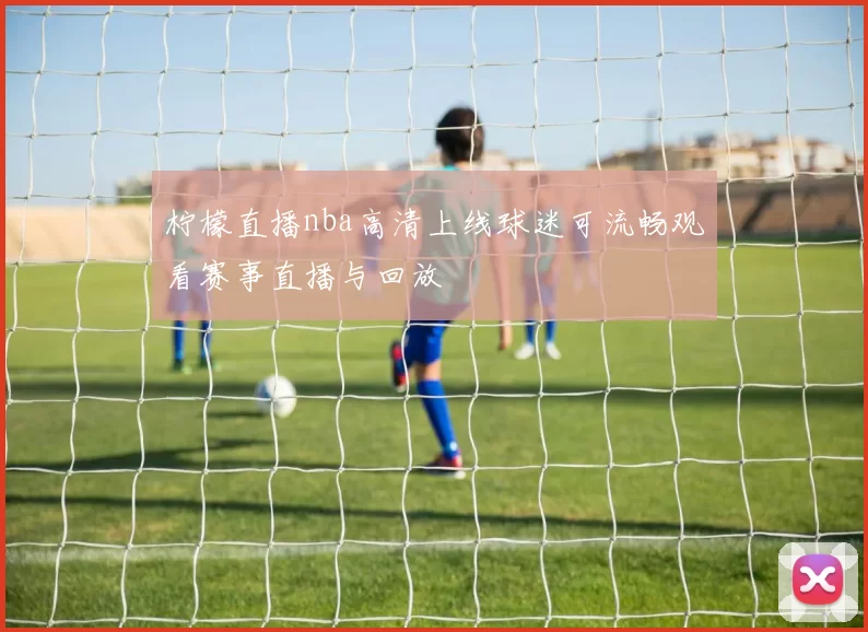 柠檬直播nba高清上线球迷可流畅观看赛事直播与回放