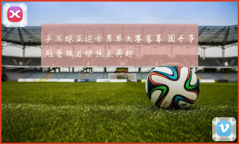 乒乓球亚运会男单决赛落幕 国手争冠晋级后续焦点再起