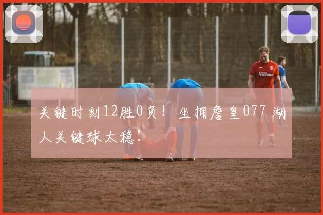 关键时刻12胜0负！坐拥詹皇077 湖人关键球太稳！