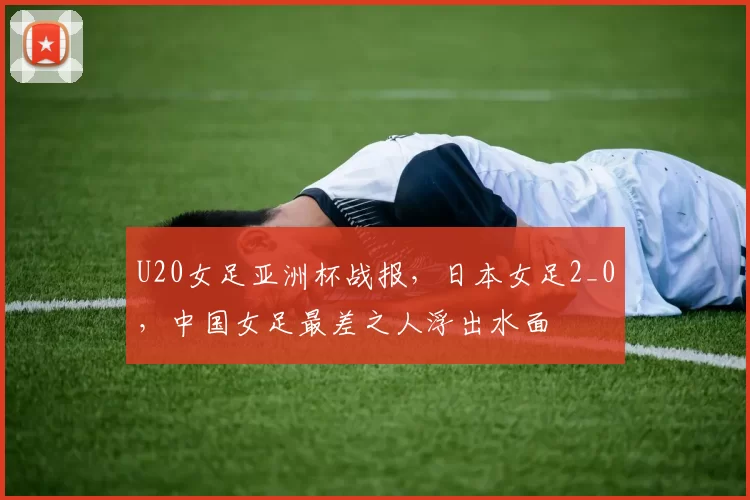 U20女足亚洲杯战报，日本女足2_0，中国女足最差之人浮出水面