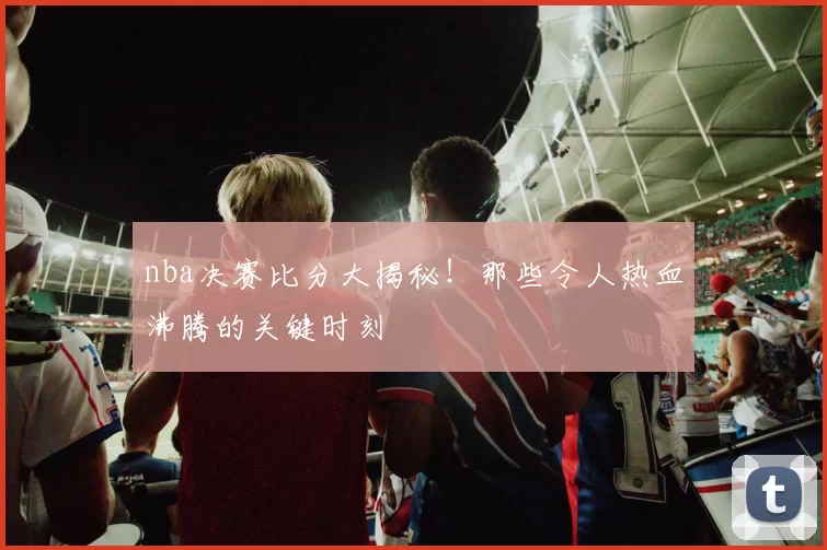 nba决赛比分大揭秘！那些令人热血沸腾的关键时刻