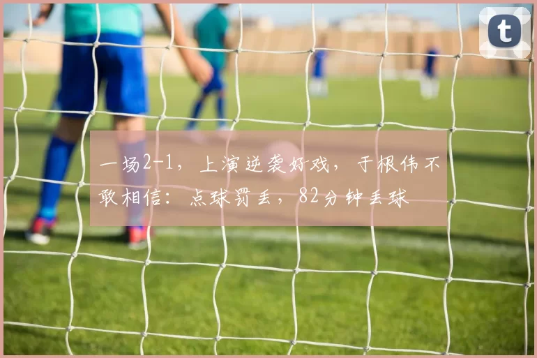 一场2-1，上演逆袭好戏，于根伟不敢相信：点球罚丢，82分钟丢球