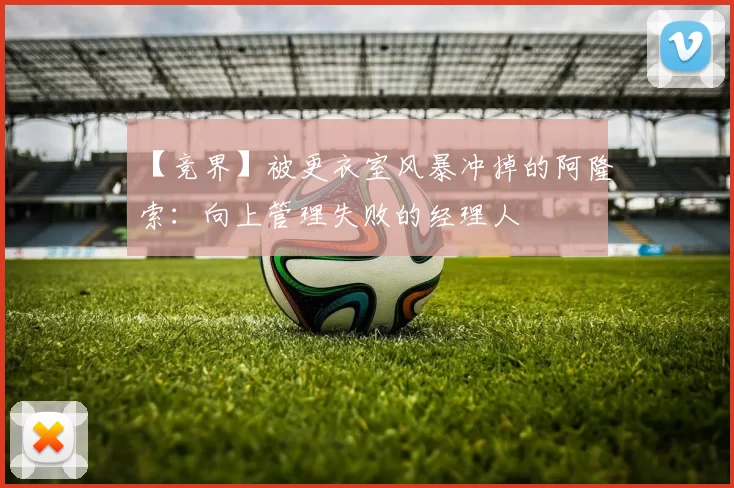 【竞界】被更衣室风暴冲掉的阿隆索：向上管理失败的经理人