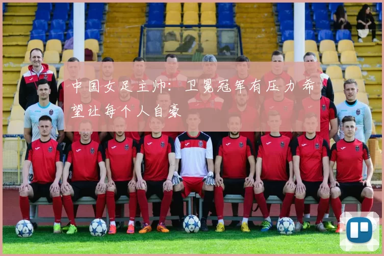 中国女足主帅：卫冕冠军有压力 希望让每个人自豪