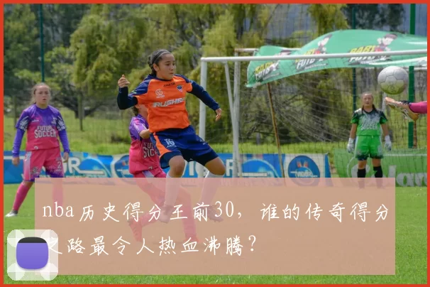 nba历史得分王前30，谁的传奇得分之路最令人热血沸腾？