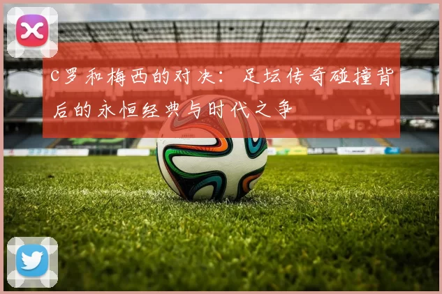 c罗和梅西的对决：足坛传奇碰撞背后的永恒经典与时代之争