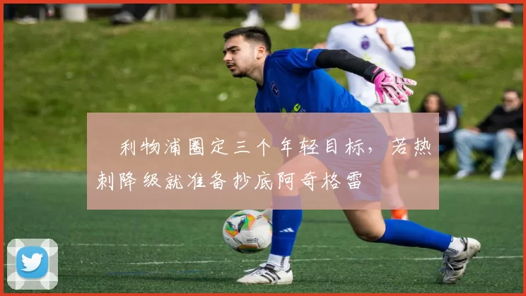 ​利物浦圈定三个年轻目标，若热刺降级就准备抄底阿奇格雷