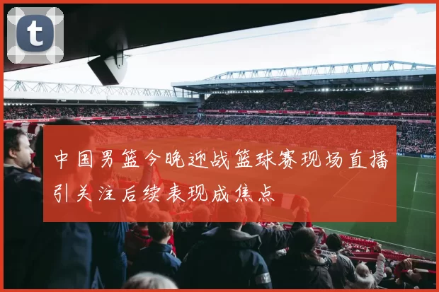 中国男篮今晚迎战篮球赛现场直播引关注后续表现成焦点