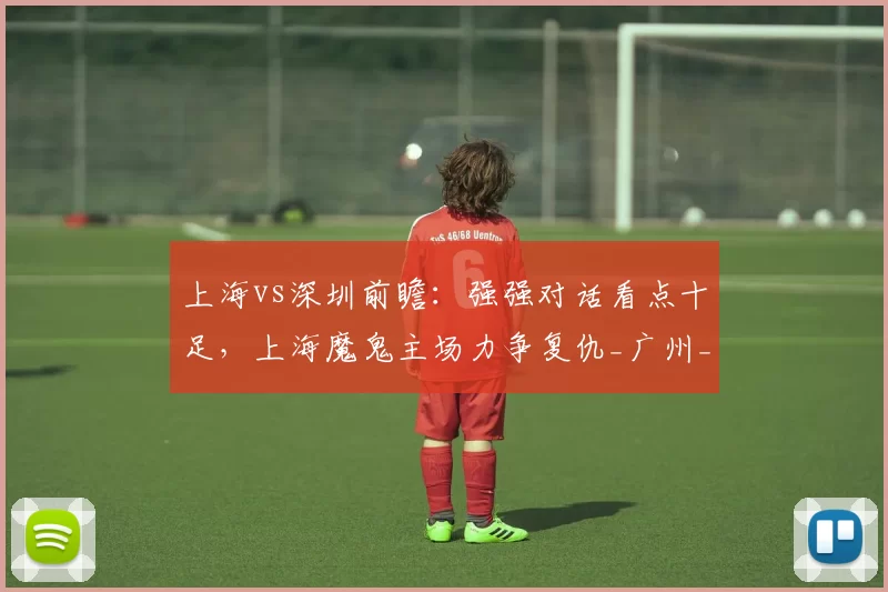 上海vs深圳前瞻：强强对话看点十足，上海魔鬼主场力争复仇_广州_福建_1