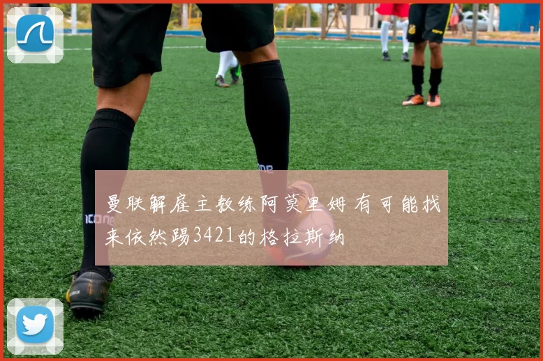 曼联解雇主教练阿莫里姆 有可能找来依然踢3421的格拉斯纳