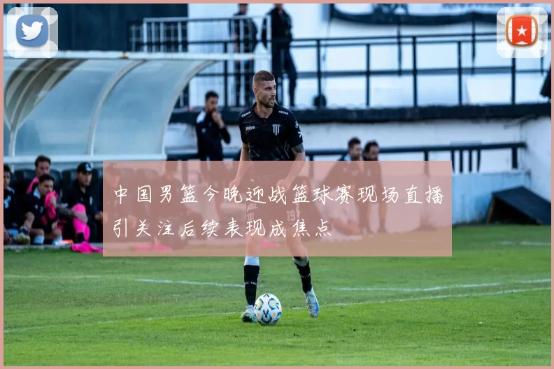 中国男篮今晚迎战篮球赛现场直播引关注后续表现成焦点