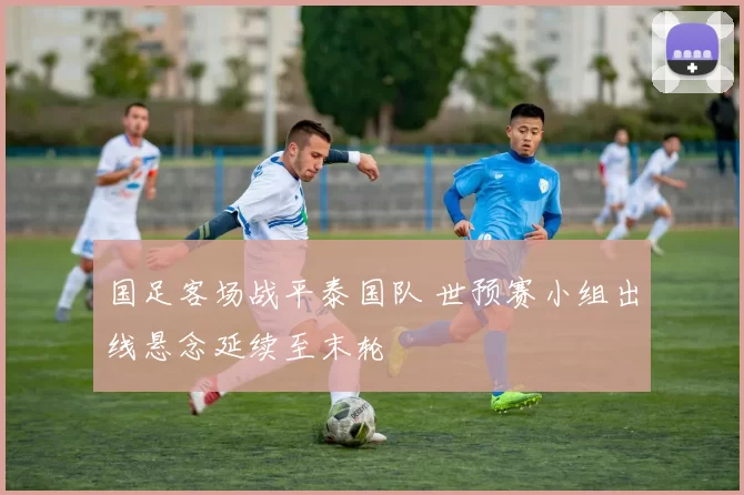 国足客场战平泰国队 世预赛小组出线悬念延续至末轮