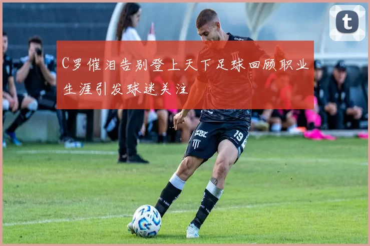 C罗催泪告别登上天下足球回顾职业生涯引发球迷关注