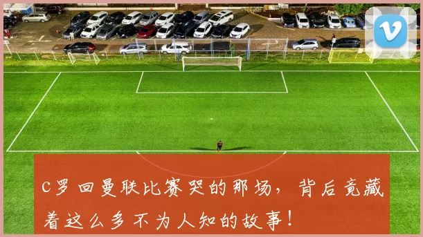 c罗回曼联比赛哭的那场，背后竟藏着这么多不为人知的故事！