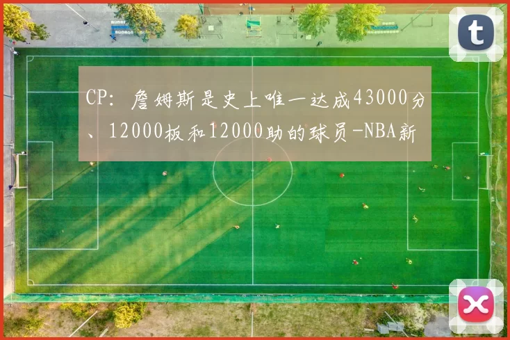 CP：詹姆斯是史上唯一达成43000分、12000板和12000助的球员-NBA新闻