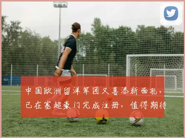 中国欧洲留洋军团又喜添新面孔，已在塞超豪门完成注册，值得期待