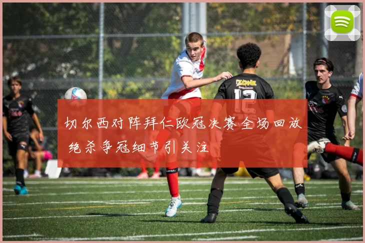 切尔西对阵拜仁欧冠决赛全场回放 绝杀争冠细节引关注