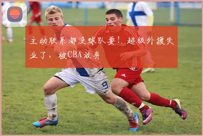 主动联系都没球队要！超级外援失业了，被CBA放弃