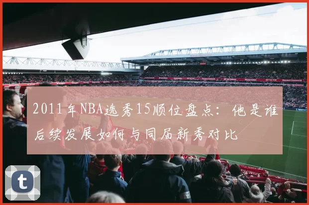 2011年NBA选秀15顺位盘点：他是谁后续发展如何与同届新秀对比