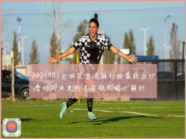 2026NBA全明星票选排行榜最新出炉 詹姆斯库里约基奇领衔前十解析