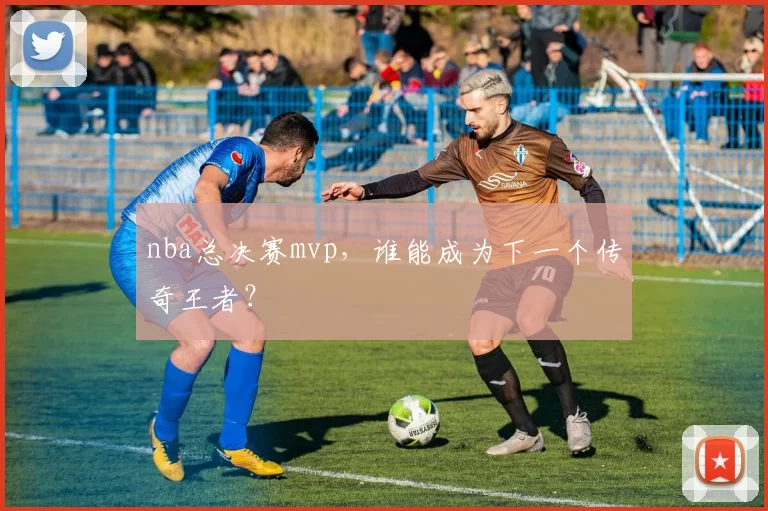 nba总决赛mvp，谁能成为下一个传奇王者？
