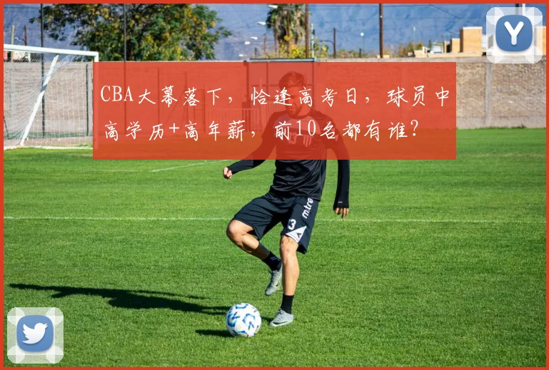 CBA大幕落下,恰逢高考日,球员中高学历+高年薪,前10名都有谁?