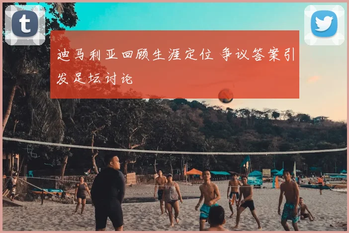 迪马利亚回顾生涯定位 争议答案引发足坛讨论