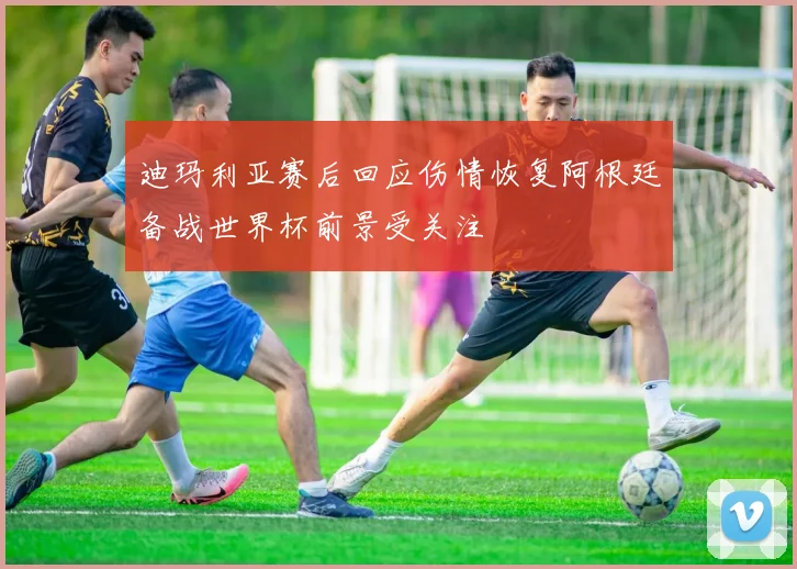 迪玛利亚赛后回应伤情恢复阿根廷备战世界杯前景受关注